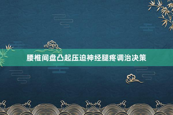 腰椎间盘凸起压迫神经腿疼调治决策