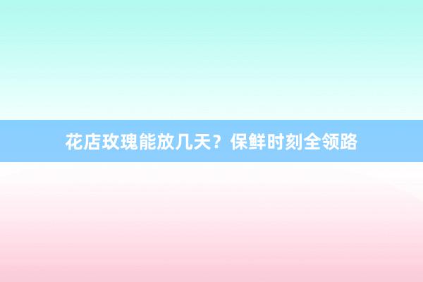 花店玫瑰能放几天？保鲜时刻全领路